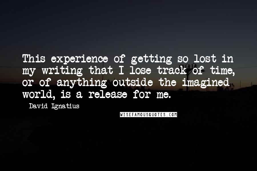 David Ignatius Quotes: This experience of getting so lost in my writing that I lose track of time, or of anything outside the imagined world, is a release for me.