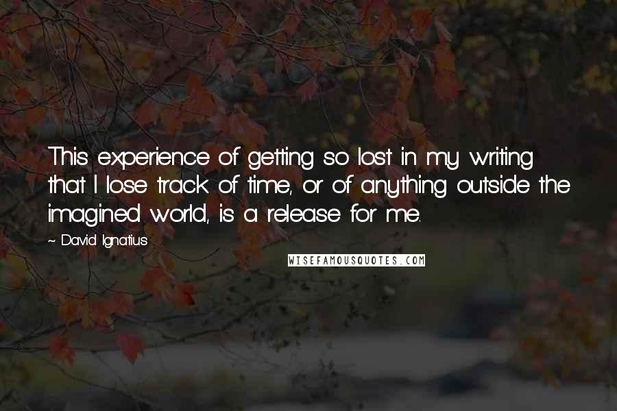 David Ignatius Quotes: This experience of getting so lost in my writing that I lose track of time, or of anything outside the imagined world, is a release for me.