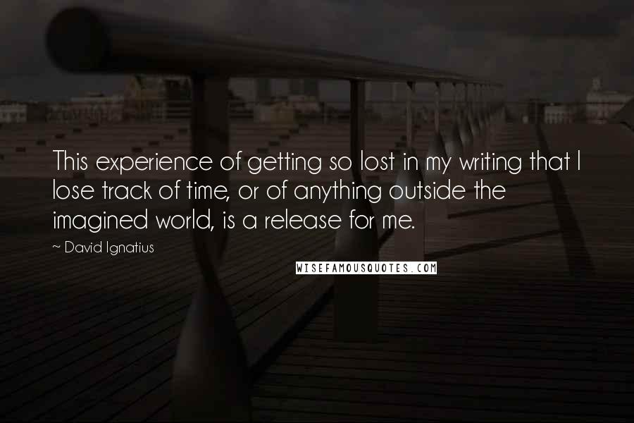 David Ignatius Quotes: This experience of getting so lost in my writing that I lose track of time, or of anything outside the imagined world, is a release for me.