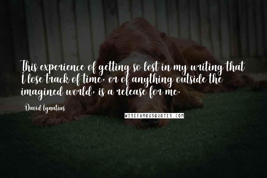 David Ignatius Quotes: This experience of getting so lost in my writing that I lose track of time, or of anything outside the imagined world, is a release for me.