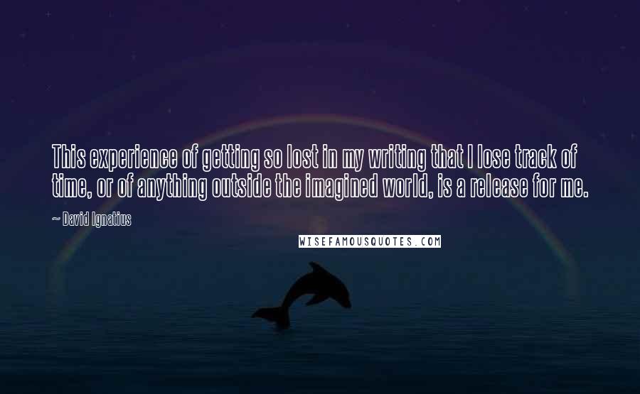 David Ignatius Quotes: This experience of getting so lost in my writing that I lose track of time, or of anything outside the imagined world, is a release for me.