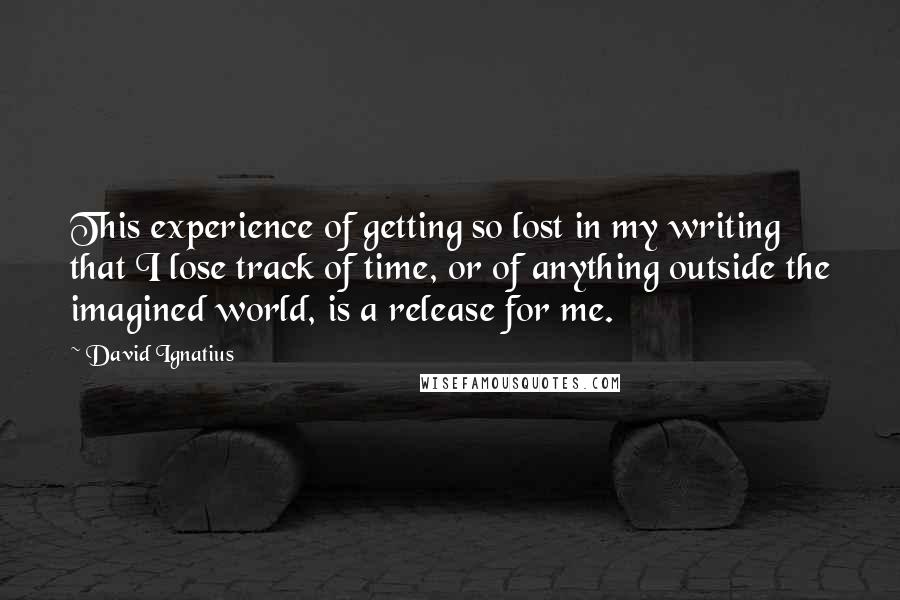 David Ignatius Quotes: This experience of getting so lost in my writing that I lose track of time, or of anything outside the imagined world, is a release for me.