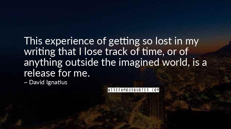 David Ignatius Quotes: This experience of getting so lost in my writing that I lose track of time, or of anything outside the imagined world, is a release for me.