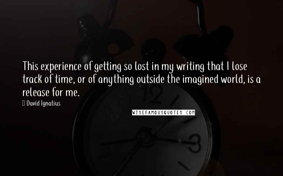 David Ignatius Quotes: This experience of getting so lost in my writing that I lose track of time, or of anything outside the imagined world, is a release for me.