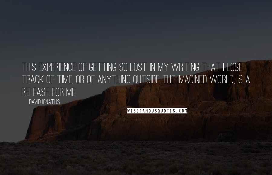 David Ignatius Quotes: This experience of getting so lost in my writing that I lose track of time, or of anything outside the imagined world, is a release for me.