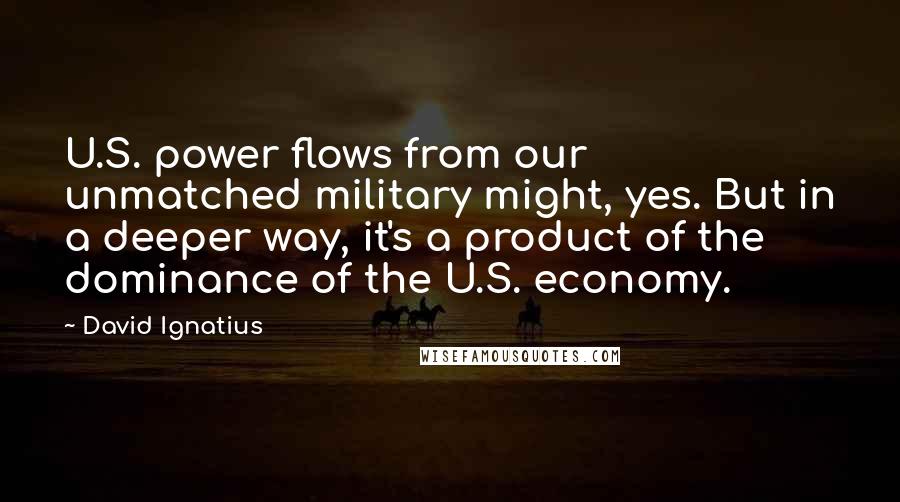 David Ignatius Quotes: U.S. power flows from our unmatched military might, yes. But in a deeper way, it's a product of the dominance of the U.S. economy.