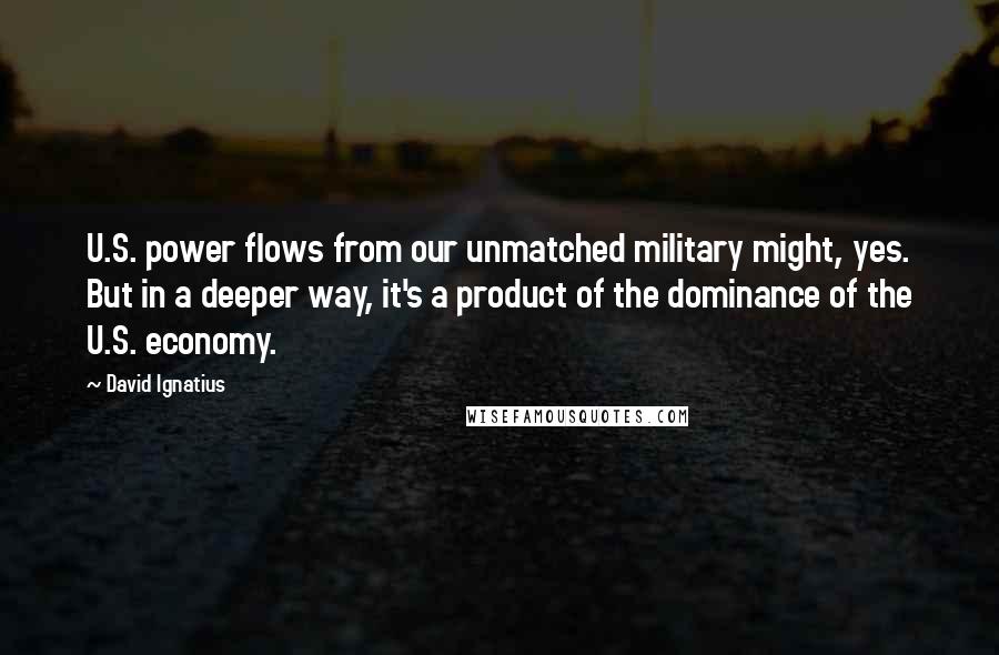 David Ignatius Quotes: U.S. power flows from our unmatched military might, yes. But in a deeper way, it's a product of the dominance of the U.S. economy.