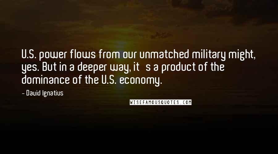 David Ignatius Quotes: U.S. power flows from our unmatched military might, yes. But in a deeper way, it's a product of the dominance of the U.S. economy.