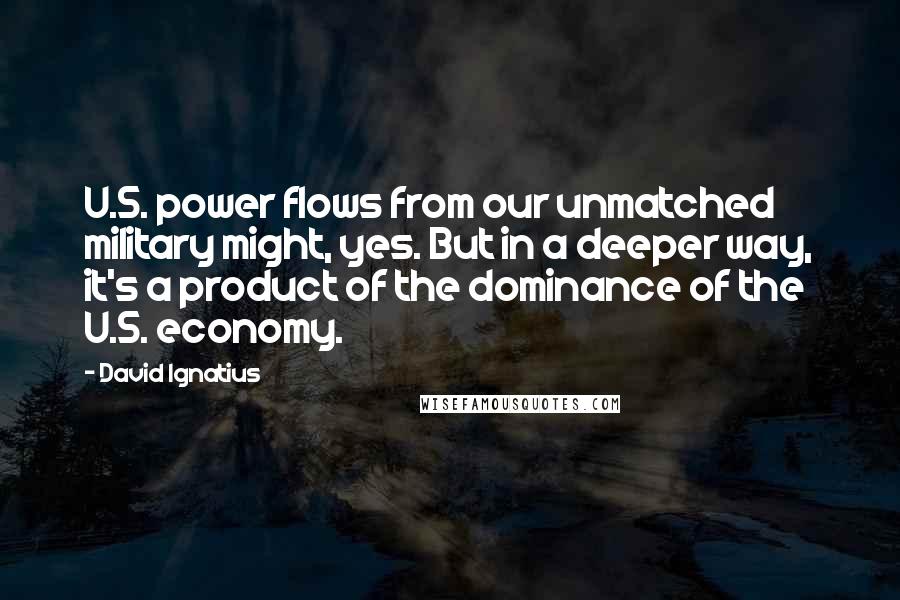 David Ignatius Quotes: U.S. power flows from our unmatched military might, yes. But in a deeper way, it's a product of the dominance of the U.S. economy.