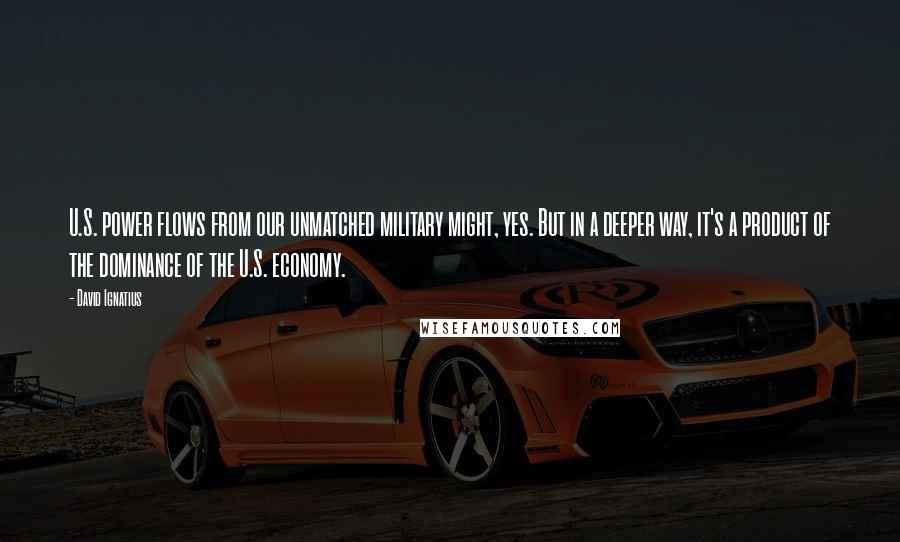 David Ignatius Quotes: U.S. power flows from our unmatched military might, yes. But in a deeper way, it's a product of the dominance of the U.S. economy.