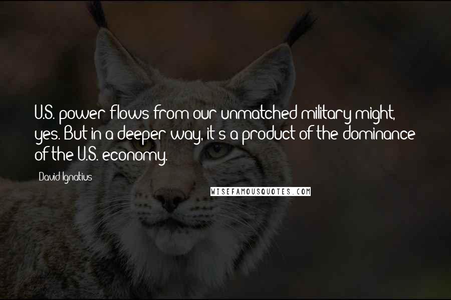 David Ignatius Quotes: U.S. power flows from our unmatched military might, yes. But in a deeper way, it's a product of the dominance of the U.S. economy.