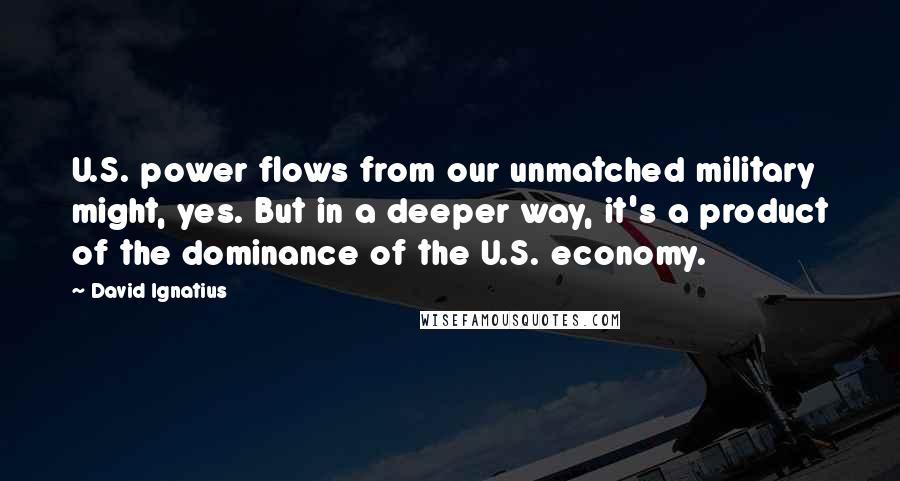 David Ignatius Quotes: U.S. power flows from our unmatched military might, yes. But in a deeper way, it's a product of the dominance of the U.S. economy.