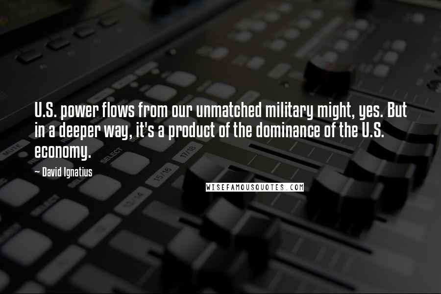 David Ignatius Quotes: U.S. power flows from our unmatched military might, yes. But in a deeper way, it's a product of the dominance of the U.S. economy.