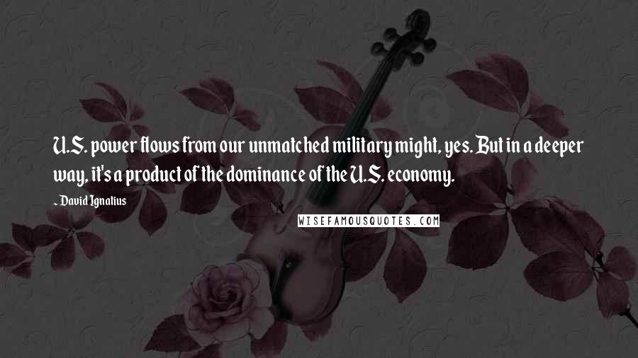 David Ignatius Quotes: U.S. power flows from our unmatched military might, yes. But in a deeper way, it's a product of the dominance of the U.S. economy.