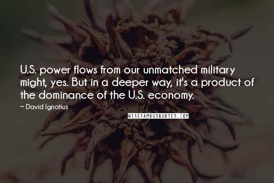 David Ignatius Quotes: U.S. power flows from our unmatched military might, yes. But in a deeper way, it's a product of the dominance of the U.S. economy.