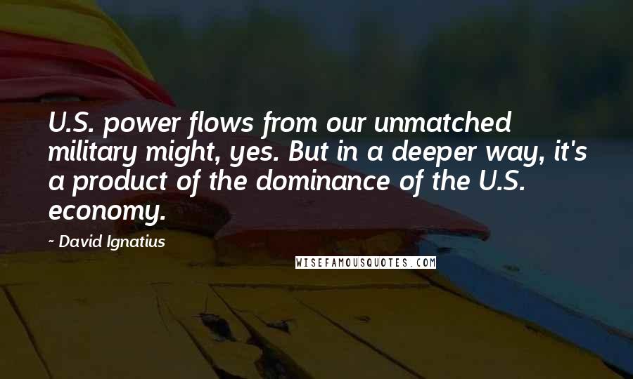 David Ignatius Quotes: U.S. power flows from our unmatched military might, yes. But in a deeper way, it's a product of the dominance of the U.S. economy.