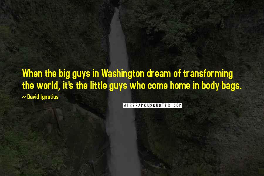 David Ignatius Quotes: When the big guys in Washington dream of transforming the world, it's the little guys who come home in body bags.