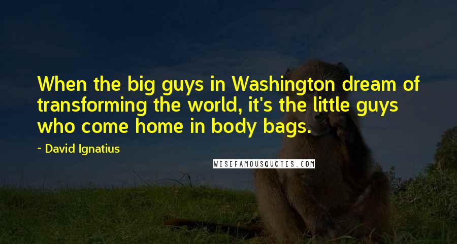 David Ignatius Quotes: When the big guys in Washington dream of transforming the world, it's the little guys who come home in body bags.