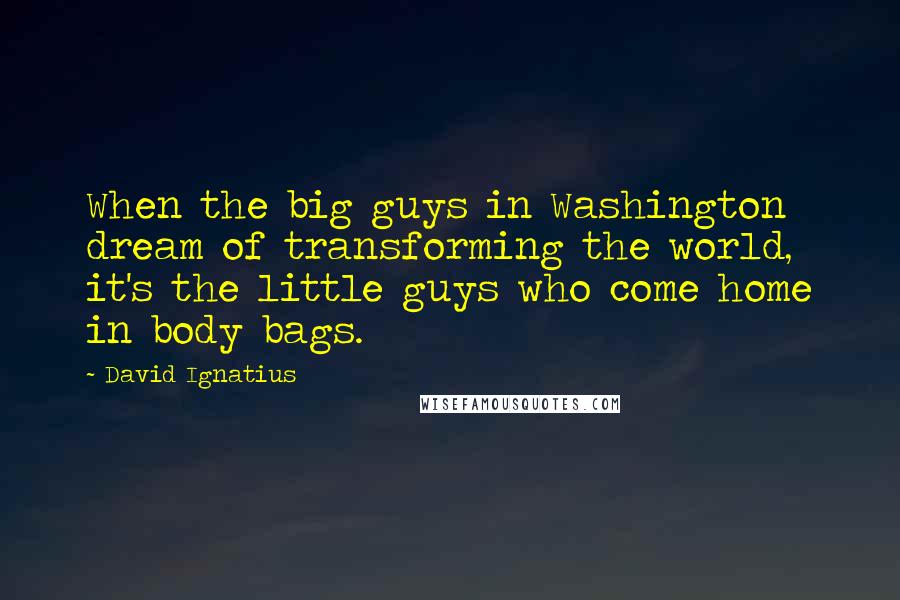 David Ignatius Quotes: When the big guys in Washington dream of transforming the world, it's the little guys who come home in body bags.