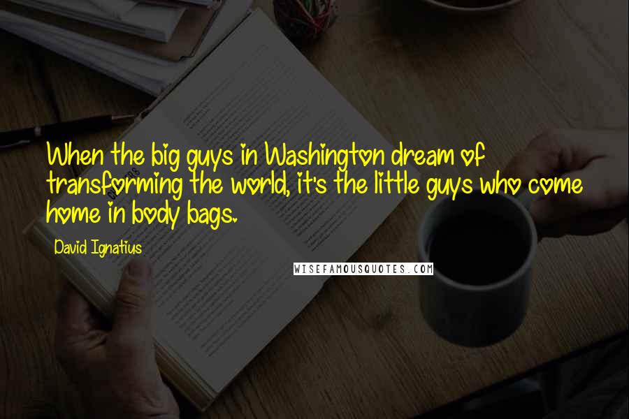 David Ignatius Quotes: When the big guys in Washington dream of transforming the world, it's the little guys who come home in body bags.