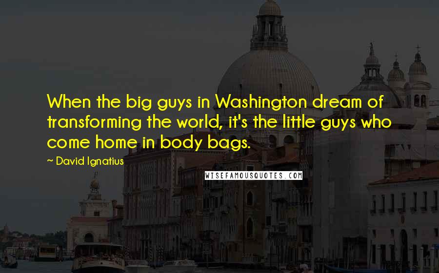 David Ignatius Quotes: When the big guys in Washington dream of transforming the world, it's the little guys who come home in body bags.