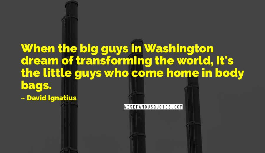 David Ignatius Quotes: When the big guys in Washington dream of transforming the world, it's the little guys who come home in body bags.