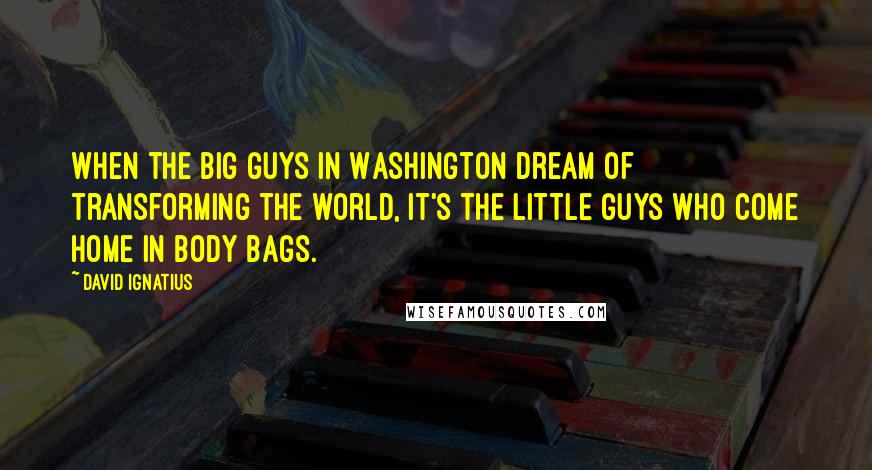 David Ignatius Quotes: When the big guys in Washington dream of transforming the world, it's the little guys who come home in body bags.