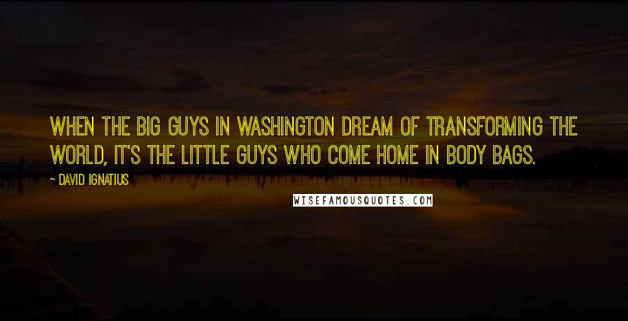 David Ignatius Quotes: When the big guys in Washington dream of transforming the world, it's the little guys who come home in body bags.