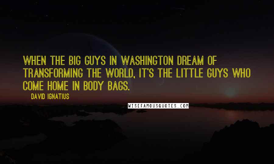 David Ignatius Quotes: When the big guys in Washington dream of transforming the world, it's the little guys who come home in body bags.