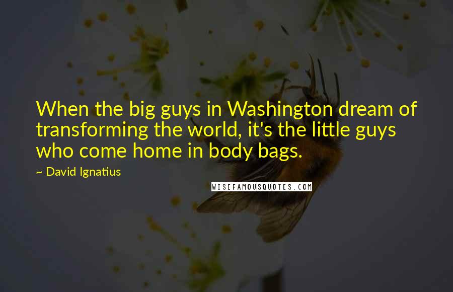 David Ignatius Quotes: When the big guys in Washington dream of transforming the world, it's the little guys who come home in body bags.