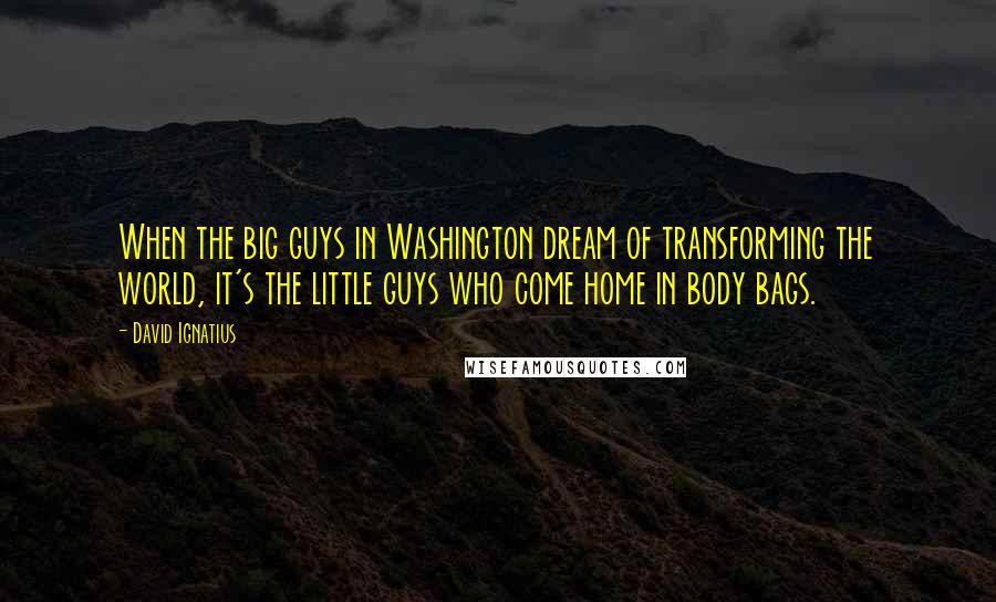 David Ignatius Quotes: When the big guys in Washington dream of transforming the world, it's the little guys who come home in body bags.