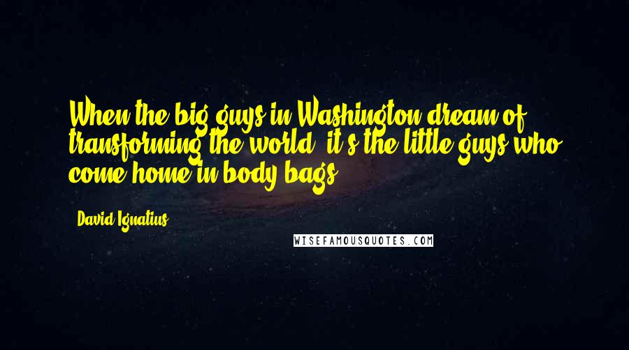 David Ignatius Quotes: When the big guys in Washington dream of transforming the world, it's the little guys who come home in body bags.