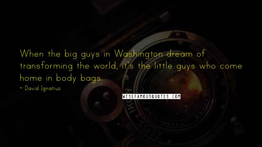 David Ignatius Quotes: When the big guys in Washington dream of transforming the world, it's the little guys who come home in body bags.