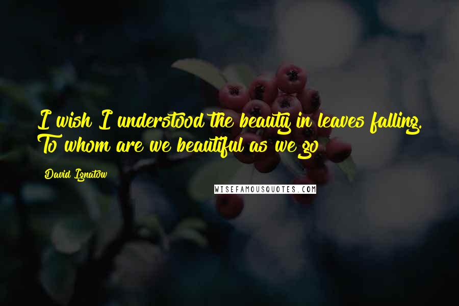 David Ignatow Quotes: I wish I understood the beauty in leaves falling. To whom are we beautiful as we go?