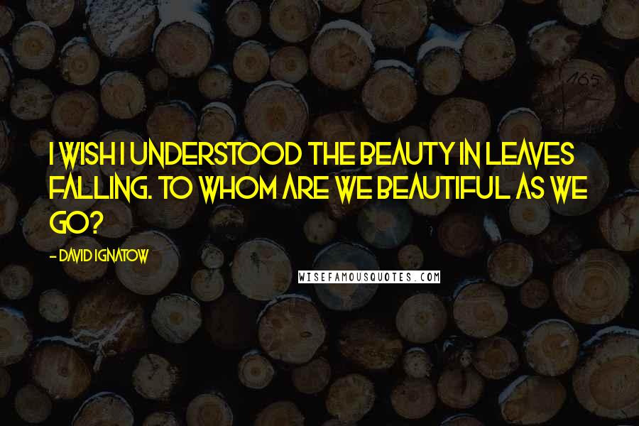 David Ignatow Quotes: I wish I understood the beauty in leaves falling. To whom are we beautiful as we go?