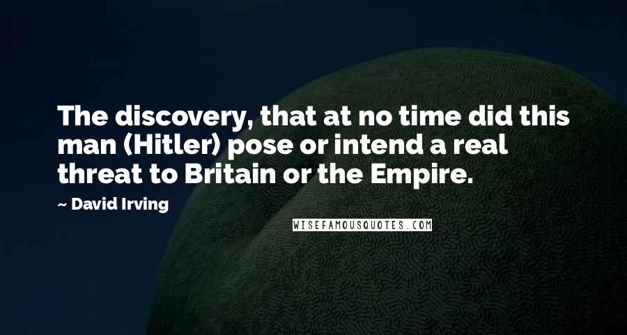 David Irving Quotes: The discovery, that at no time did this man (Hitler) pose or intend a real threat to Britain or the Empire.