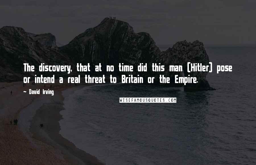 David Irving Quotes: The discovery, that at no time did this man (Hitler) pose or intend a real threat to Britain or the Empire.