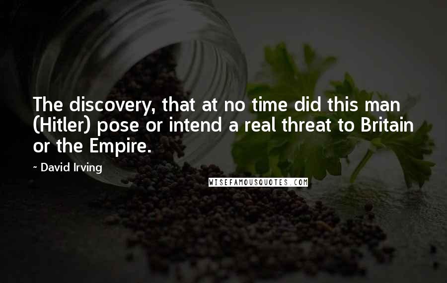 David Irving Quotes: The discovery, that at no time did this man (Hitler) pose or intend a real threat to Britain or the Empire.