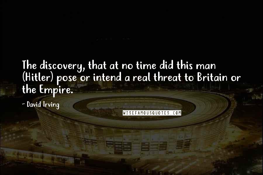 David Irving Quotes: The discovery, that at no time did this man (Hitler) pose or intend a real threat to Britain or the Empire.