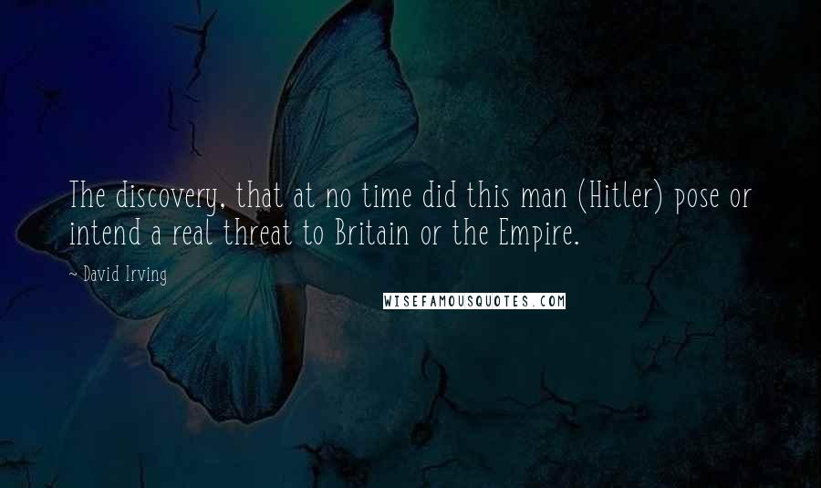 David Irving Quotes: The discovery, that at no time did this man (Hitler) pose or intend a real threat to Britain or the Empire.