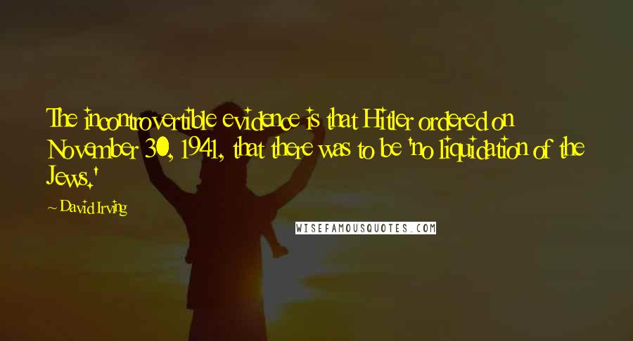 David Irving Quotes: The incontrovertible evidence is that Hitler ordered on November 30, 1941, that there was to be 'no liquidation of the Jews.'