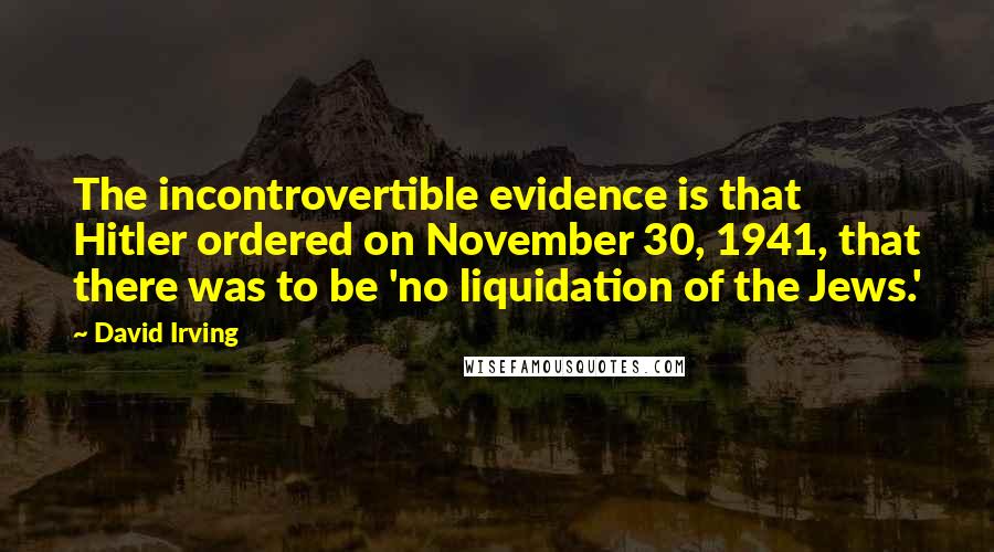 David Irving Quotes: The incontrovertible evidence is that Hitler ordered on November 30, 1941, that there was to be 'no liquidation of the Jews.'