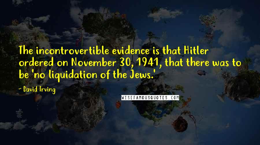 David Irving Quotes: The incontrovertible evidence is that Hitler ordered on November 30, 1941, that there was to be 'no liquidation of the Jews.'