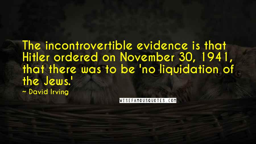 David Irving Quotes: The incontrovertible evidence is that Hitler ordered on November 30, 1941, that there was to be 'no liquidation of the Jews.'