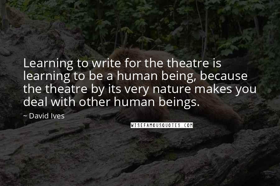 David Ives Quotes: Learning to write for the theatre is learning to be a human being, because the theatre by its very nature makes you deal with other human beings.