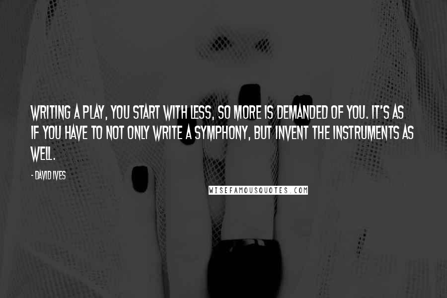 David Ives Quotes: Writing a play, you start with less, so more is demanded of you. It's as if you have to not only write a symphony, but invent the instruments as well.