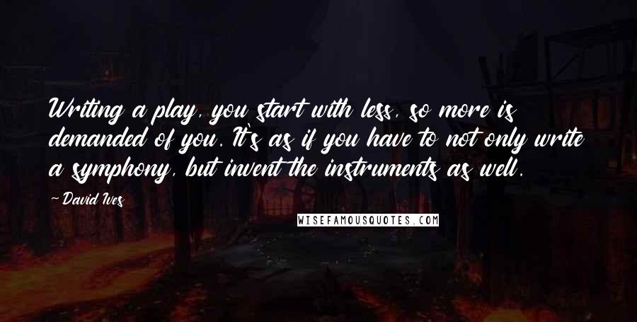 David Ives Quotes: Writing a play, you start with less, so more is demanded of you. It's as if you have to not only write a symphony, but invent the instruments as well.