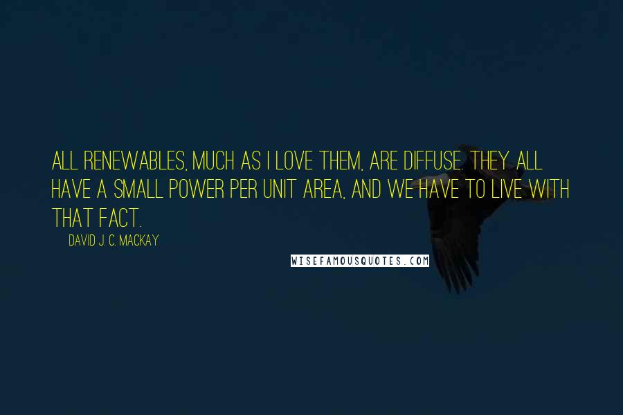 David J. C. MacKay Quotes: All renewables, much as I love them, are diffuse. They all have a small power per unit area, and we have to live with that fact.