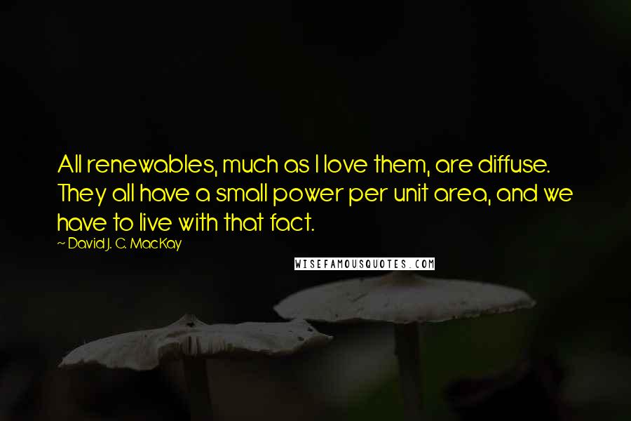 David J. C. MacKay Quotes: All renewables, much as I love them, are diffuse. They all have a small power per unit area, and we have to live with that fact.