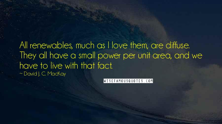 David J. C. MacKay Quotes: All renewables, much as I love them, are diffuse. They all have a small power per unit area, and we have to live with that fact.